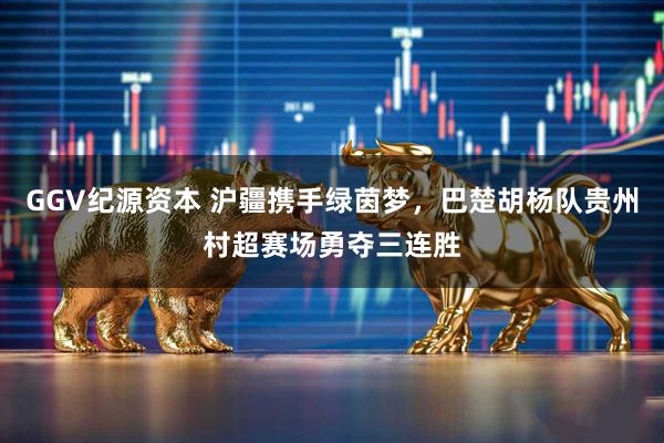 GGV纪源资本 沪疆携手绿茵梦，巴楚胡杨队贵州村超赛场勇夺三连胜