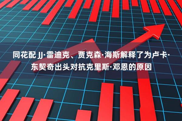 同花配 JJ·雷迪克、贾克森·海斯解释了为卢卡·东契奇出头对抗克里斯·邓恩的原因