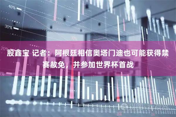股鑫宝 记者：阿根廷相信奥塔门迪也可能获得禁赛赦免，并参加世界杯首战