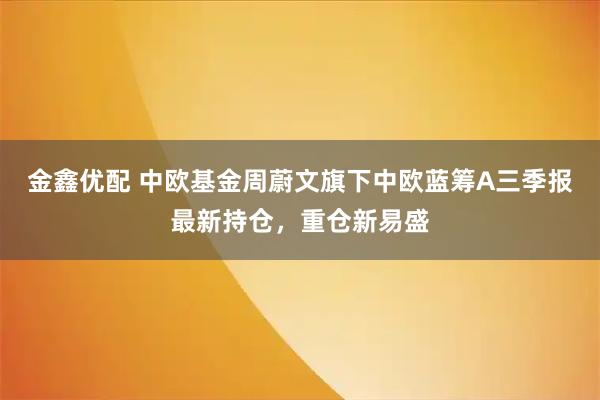 金鑫优配 中欧基金周蔚文旗下中欧蓝筹A三季报最新持仓,重仓新易盛