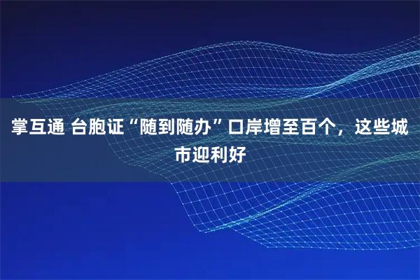 掌互通 台胞证“随到随办”口岸增至百个,这些城市迎利好