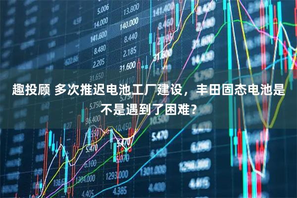 趣投顾 多次推迟电池工厂建设，丰田固态电池是不是遇到了困难？