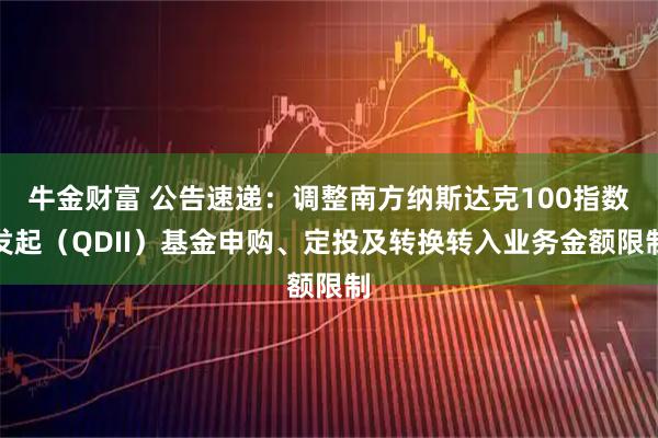 牛金财富 公告速递：调整南方纳斯达克100指数发起（QDII）基金申购、定投及转换转入业务金额限制