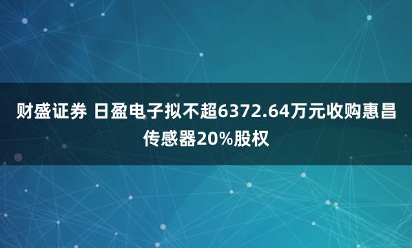 财盛证券 日盈电子拟不超6372.64万元收购惠昌传感器20%股权