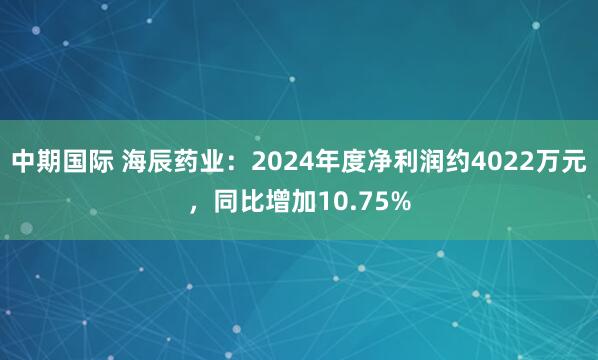 中期国际 海辰药业：2024年度净利润约4022万元，同比增加10.75%
