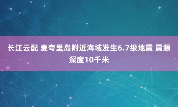 长江云配 麦夸里岛附近海域发生6.7级地震 震源深度10千米