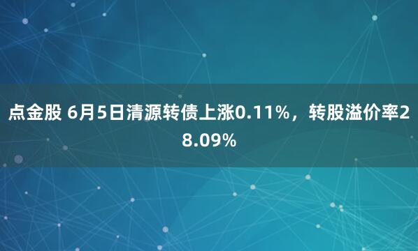 点金股 6月5日清源转债上涨0.11%,转股溢价率28.09%