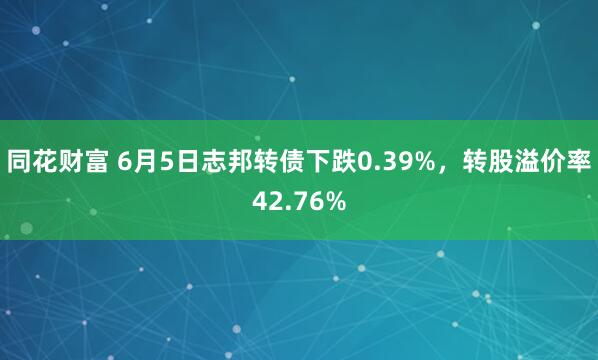 同花财富 6月5日志邦转债下跌0.39%，转股溢价率42.76%