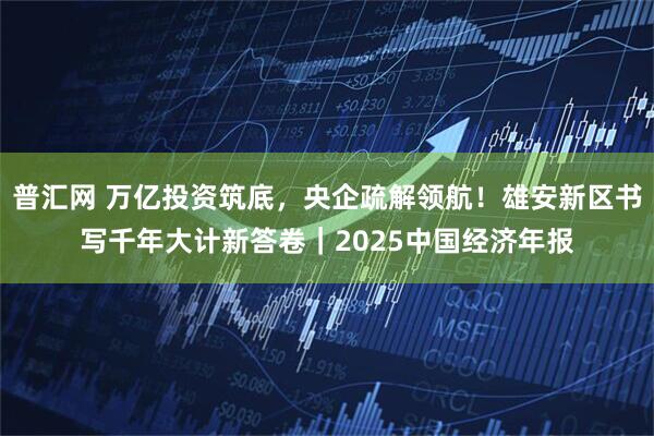 普汇网 万亿投资筑底,央企疏解领航!雄安新区书写千年大计新答卷|2025中国经济年报