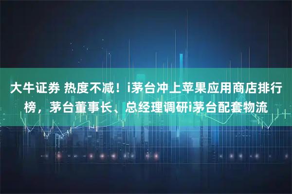 大牛证券 热度不减！i茅台冲上苹果应用商店排行榜，茅台董事长、总经理调研i茅台配套物流