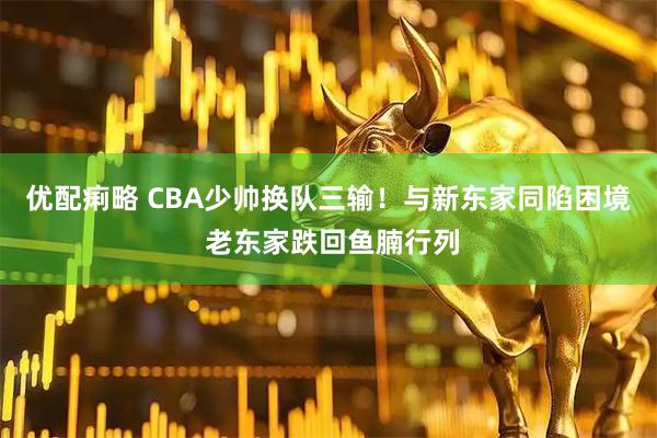 优配痢略 CBA少帅换队三输!与新东家同陷困境 老东家跌回鱼腩行列