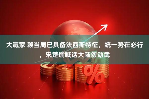 大赢家 赖当局已具备法西斯特征，统一势在必行，宋楚瑜喊话大陆勿动武