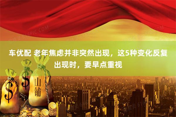 车优配 老年焦虑并非突然出现，这5种变化反复出现时，要早点重视