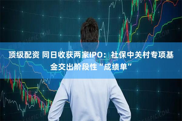 顶级配资 同日收获两家IPO：社保中关村专项基金交出阶段性“成绩单”