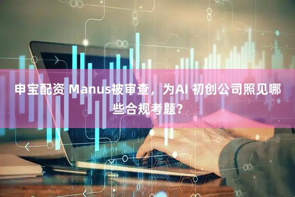 申宝配资 Manus被审查，为AI 初创公司照见哪些合规考题？