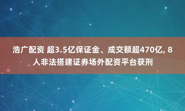 浩广配资 超3.5亿保证金、成交额超470亿, 8人非法搭建证券场外配资平台获刑