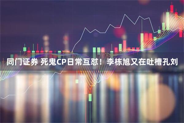 同门证券 死鬼CP日常互怼!李栋旭又在吐槽孔刘
