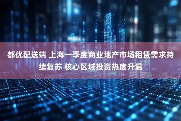 都优配送端 上海一季度商业地产市场租赁需求持续复苏 核心区域投资热度升温