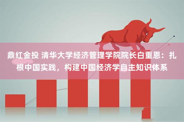 鼎红金投 清华大学经济管理学院院长白重恩：扎根中国实践，构建中国经济学自主知识体系