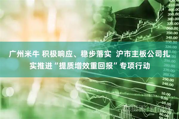 广州米牛 积极响应、稳步落实  沪市主板公司扎实推进“提质增效重回报”专项行动